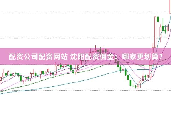 配资公司配资网站 沈阳配资佣金：哪家更划算？