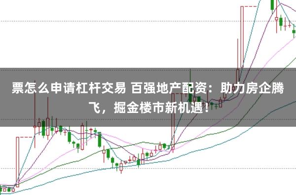 票怎么申请杠杆交易 百强地产配资：助力房企腾飞，掘金楼市新机遇！