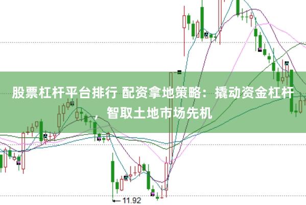 股票杠杆平台排行 配资拿地策略：撬动资金杠杆，智取土地市场先机