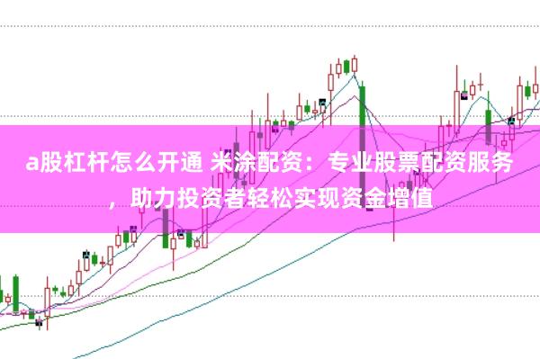 a股杠杆怎么开通 米涂配资：专业股票配资服务，助力投资者轻松实现资金增值