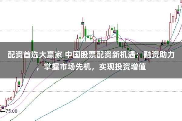配资首选大赢家 中国股票配资新机遇：融资助力，掌握市场先机，实现投资增值