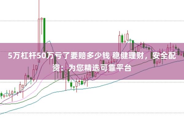 5万杠杆50万亏了要赔多少钱 稳健理财，安全配资：为您精选可靠平台