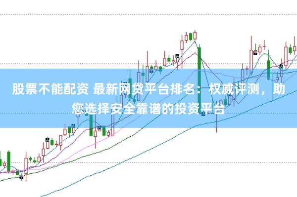 股票不能配资 最新网贷平台排名：权威评测，助您选择安全靠谱的投资平台