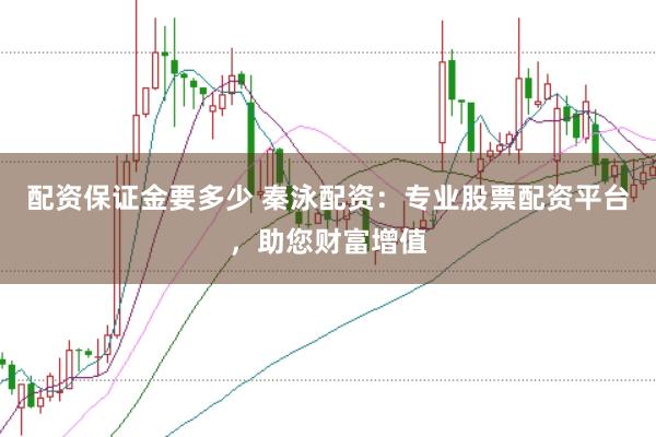配资保证金要多少 秦泳配资:专业股票配资平台,助您财富增值