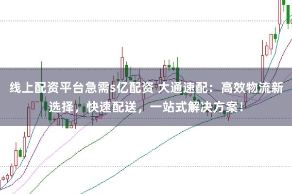 线上配资平台急需s亿配资 大通速配:高效物流新选择,快速配送,一站式解决方案!